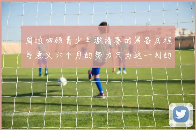 周通回顾青少年邀请赛的筹备历程与意义六个月的努力只为这一刻的精彩