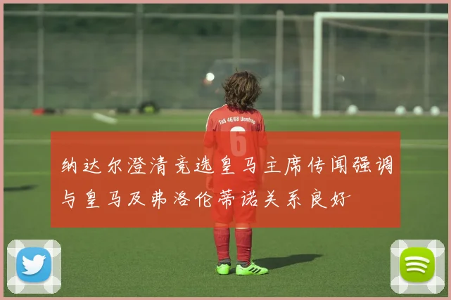 纳达尔澄清竞选皇马主席传闻强调与皇马及弗洛伦蒂诺关系良好