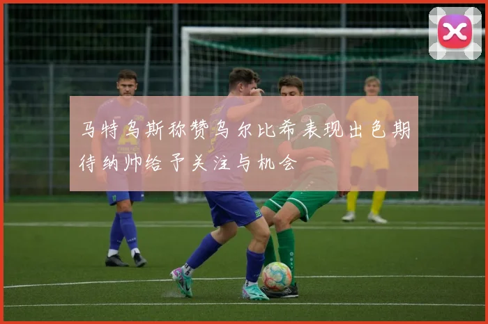 马特乌斯称赞乌尔比希表现出色期待纳帅给予关注与机会