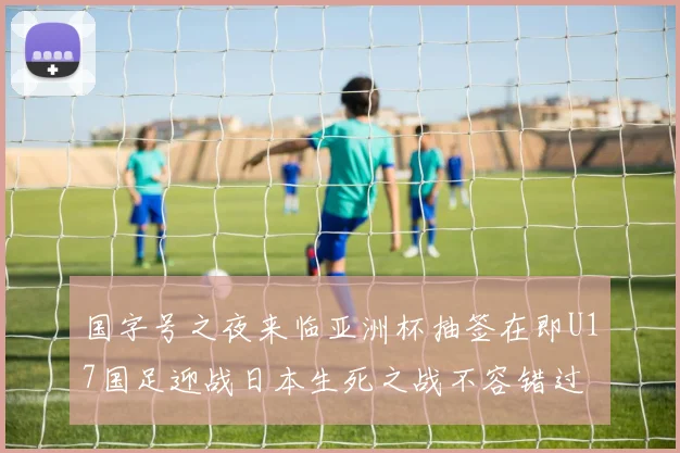 国字号之夜来临亚洲杯抽签在即U17国足迎战日本生死之战不容错过