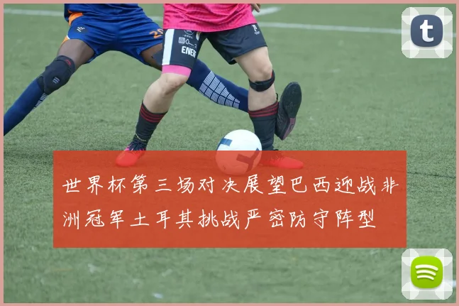 世界杯第三场对决展望巴西迎战非洲冠军土耳其挑战严密防守阵型