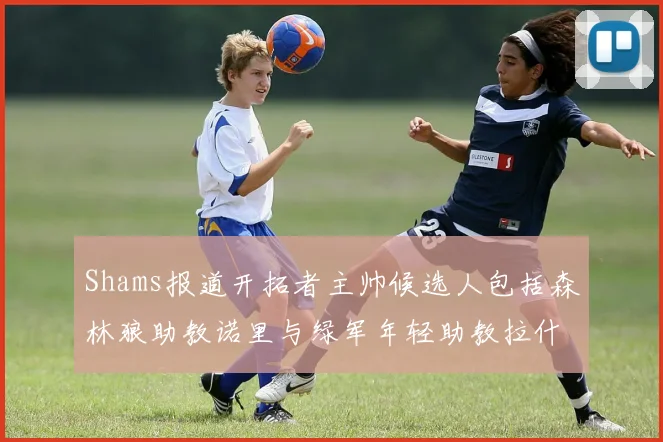 Shams报道开拓者主帅候选人包括森林狼助教诺里与绿军年轻助教拉什布鲁克