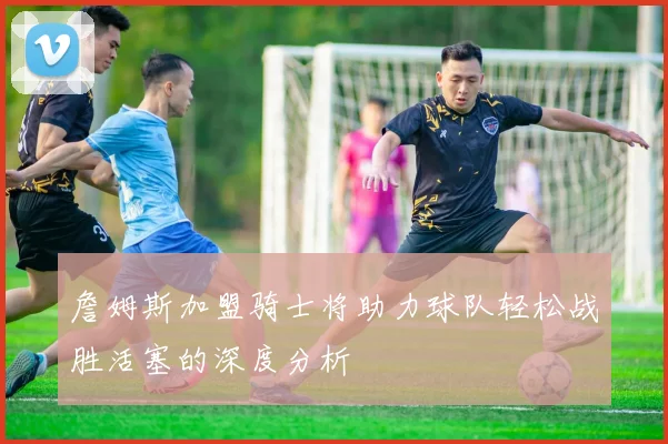 詹姆斯加盟骑士将助力球队轻松战胜活塞的深度分析