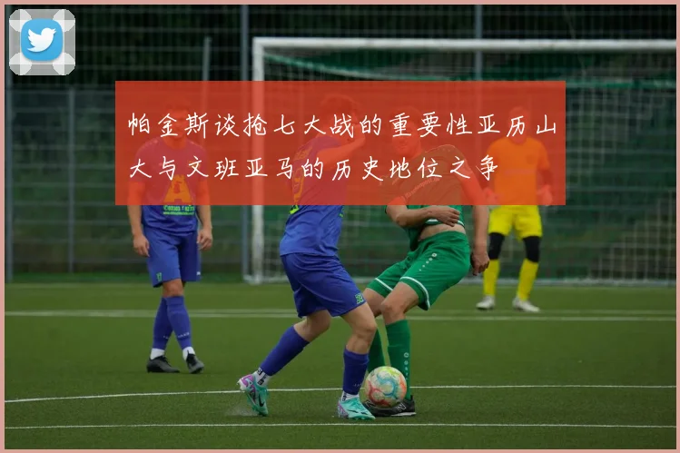帕金斯谈抢七大战的重要性亚历山大与文班亚马的历史地位之争