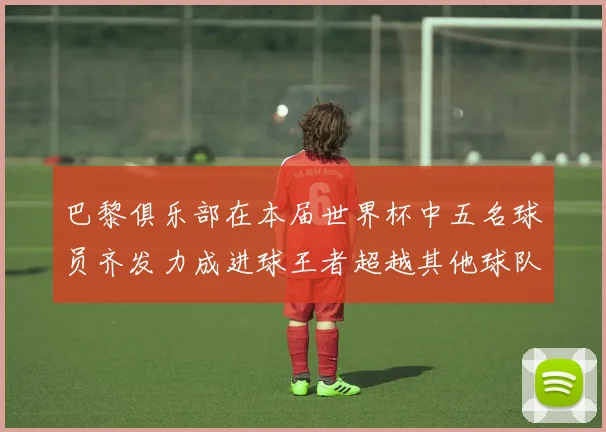 巴黎俱乐部在本届世界杯中五名球员齐发力成进球王者超越其他球队