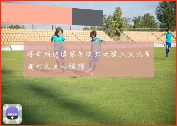 塔奇纳迪透露与埃尔坎深入交流重建尤文决心强烈
