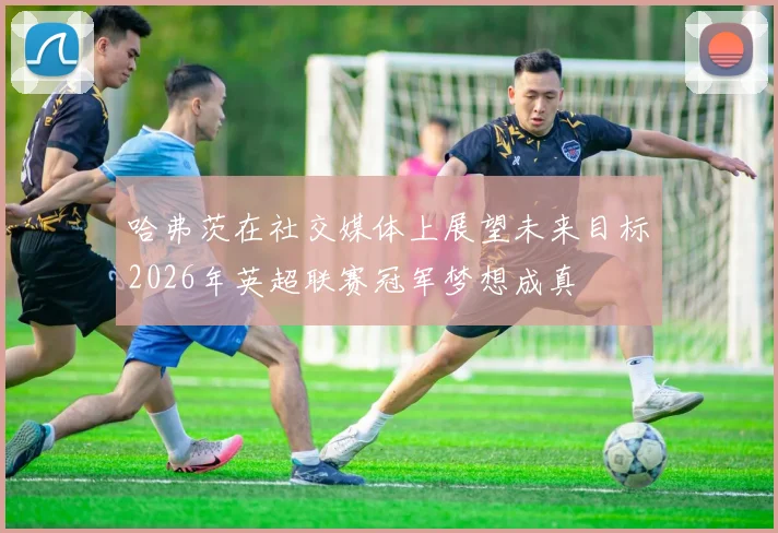 哈弗茨在社交媒体上展望未来目标2026年英超联赛冠军梦想成真
