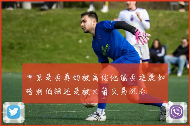 申京是否真的被高估他能否逆袭如哈利伯顿还是被火箭交易沉沦