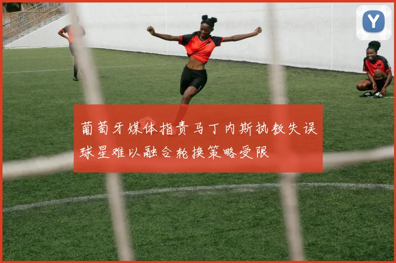 葡萄牙媒体指责马丁内斯执教失误球星难以融合轮换策略受限