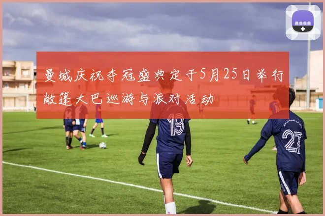 曼城庆祝夺冠盛典定于5月25日举行敞篷大巴巡游与派对活动