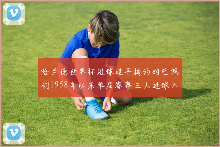 哈兰德世界杯进球追平梅西姆巴佩创1958年以来单届赛事三人进球六次新纪录