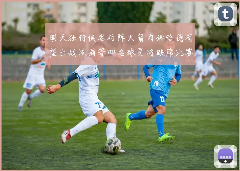 明天独行侠客对阵火箭内姆哈德有望出战浓眉等四名球员将缺席比赛