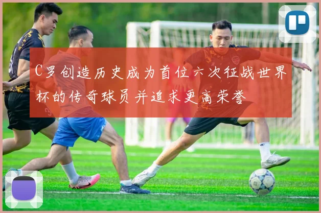 C罗创造历史成为首位六次征战世界杯的传奇球员并追求更高荣誉