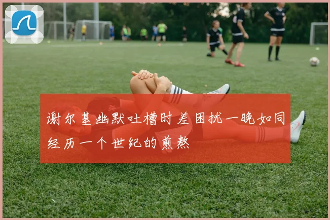 谢尔基幽默吐槽时差困扰一晚如同经历一个世纪的煎熬