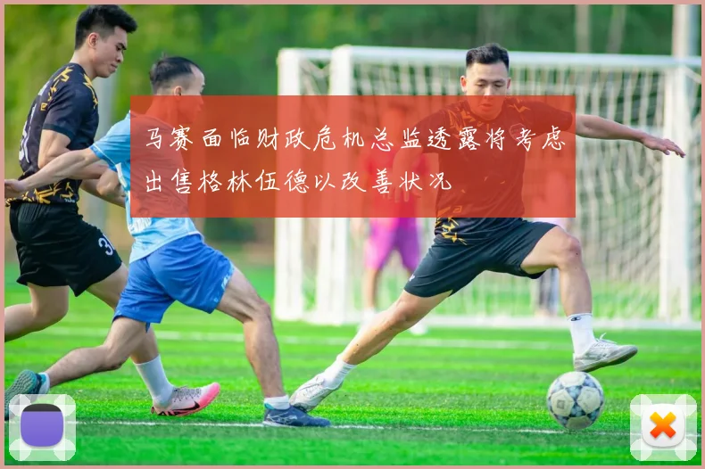 马赛面临财政危机总监透露将考虑出售格林伍德以改善状况