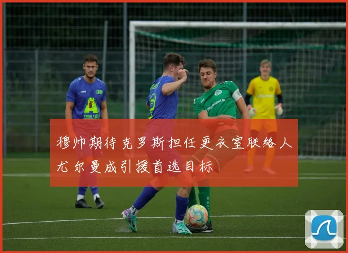 穆帅期待克罗斯担任更衣室联络人尤尔曼成引援首选目标
