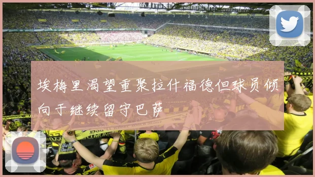 埃梅里渴望重聚拉什福德但球员倾向于继续留守巴萨