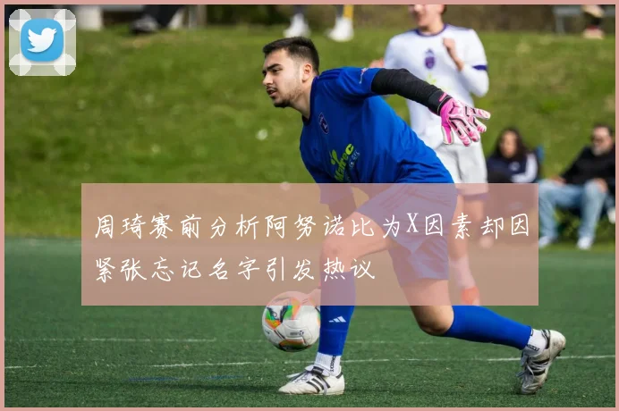 周琦赛前分析阿努诺比为X因素却因紧张忘记名字引发热议